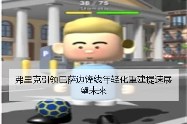 弗里克引领巴萨边锋线年轻化重建提速展望未来